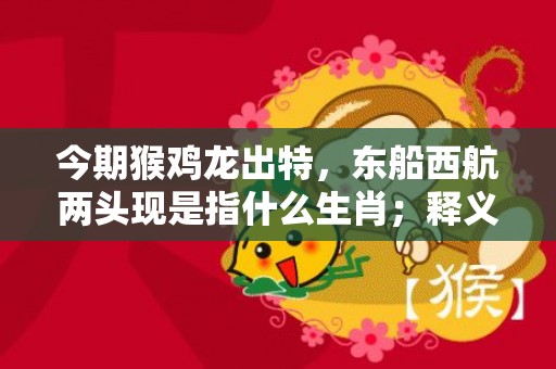 今期猴鸡龙出特，东船西航两头现是指什么生肖；释义成语解释落实