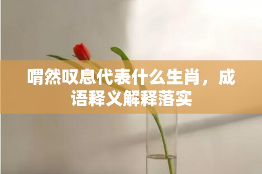 喟然叹息代表什么生肖，成语释义解释落实