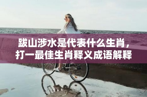 跋山涉水是代表什么生肖，打一最佳生肖释义成语解释落实