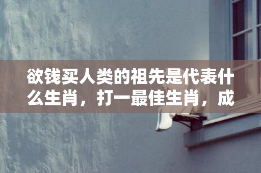 欲钱买人类的祖先是代表什么生肖，打一最佳生肖，成语释义解释落实