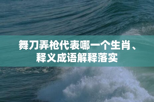 舞刀弄枪代表哪一个生肖、释义成语解释落实