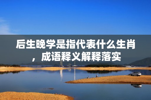后生晚学是指代表什么生肖，成语释义解释落实