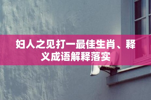 妇人之见打一最佳生肖、释义成语解释落实
