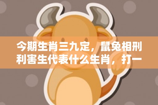 今期生肖三九定，鼠兔相刑利害生代表什么生肖，打一最佳生肖数字，成语释义落实解释