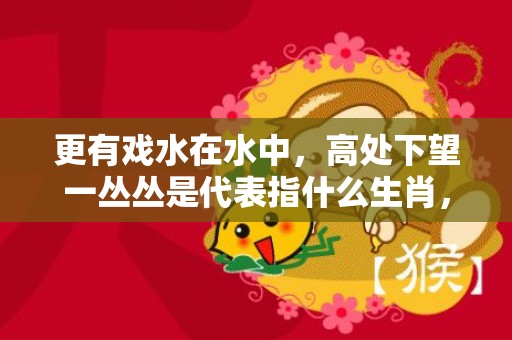 更有戏水在水中，高处下望一丛丛是代表指什么生肖，打一最佳生肖数字，最佳成语最佳释义
