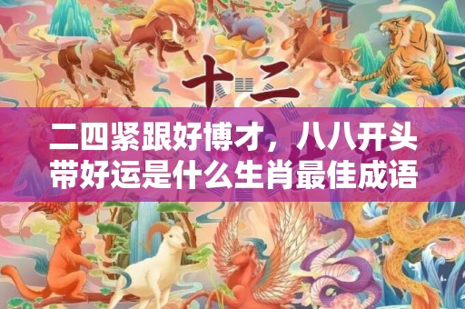 二四紧跟好博才，八八开头带好运是什么生肖最佳成语释义解释落实