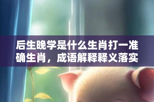 后生晚学是什么生肖打一准确生肖，成语解释释义落实