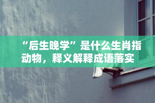 “后生晚学”是什么生肖指动物，释义解释成语落实