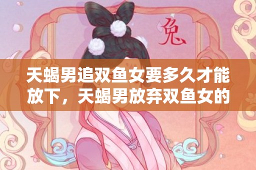 天蝎男追双鱼女要多久才能放下，天蝎男放弃双鱼女的原因