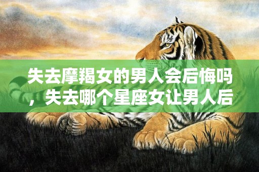 失去摩羯女的男人会后悔吗，失去哪个星座女让男人后悔