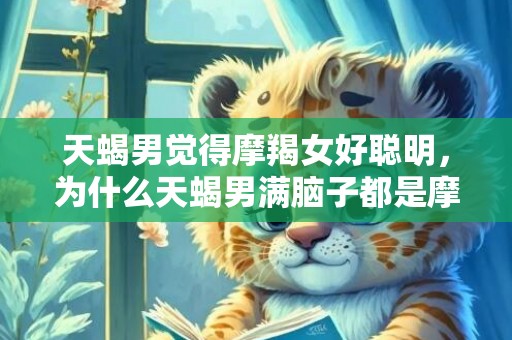 天蝎男觉得摩羯女好聪明，为什么天蝎男满脑子都是摩羯女呢?