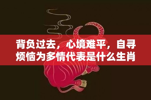 背负过去，心境难平，自寻烦恼为多情代表是什么生肖、释义成语解释落实