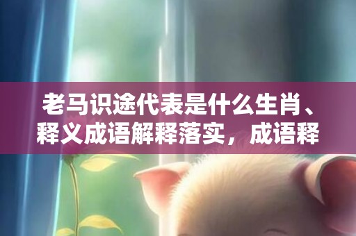 老马识途代表是什么生肖、释义成语解释落实，成语释义解释落实