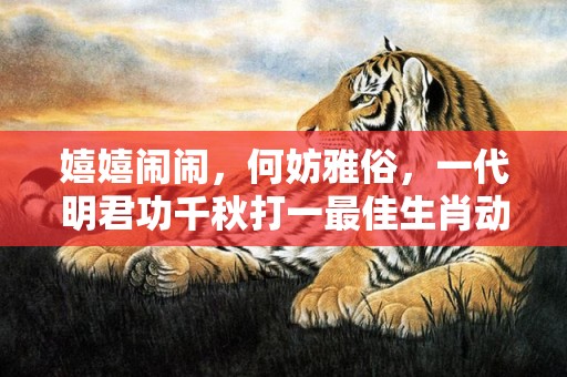 嬉嬉闹闹，何妨雅俗，一代明君功千秋打一最佳生肖动物，成语释义解释落实