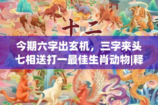 今期六字出玄机，三字来头七相送打一最佳生肖动物|释义成语解释落实