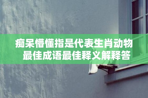 痴呆懵懂指是代表生肖动物  最佳成语最佳释义解释答