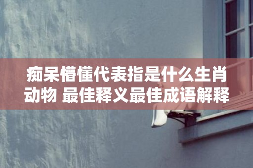 痴呆懵懂代表指是什么生肖动物 最佳释义最佳成语解释答