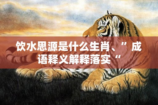 饮水思源是什么生肖、”成语释义解释落实“