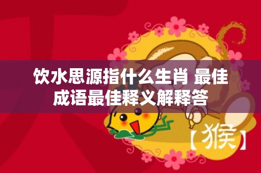饮水思源指什么生肖 最佳成语最佳释义解释答