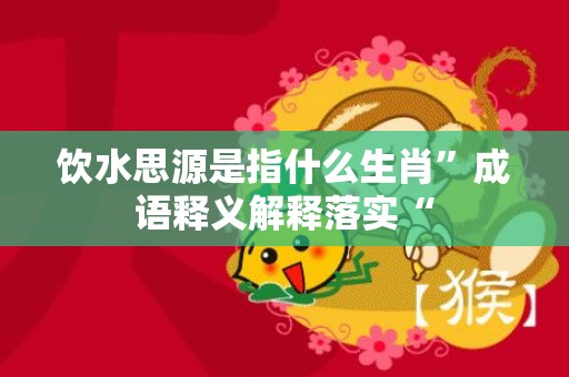饮水思源是指什么生肖”成语释义解释落实“