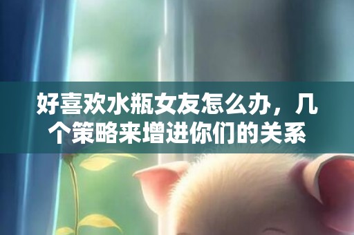 好喜欢水瓶女友怎么办，几个策略来增进你们的关系