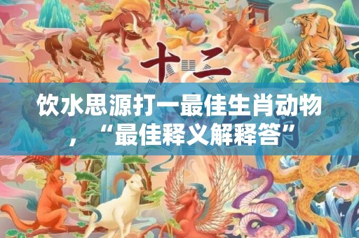 饮水思源打一最佳生肖动物，“最佳释义解释答”
