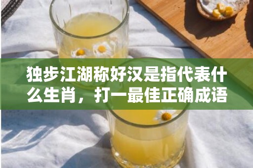 独步江湖称好汉是指代表什么生肖，打一最佳正确成语释义解释落实