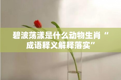碧波荡漾是什么动物生肖“成语释义解释落实”