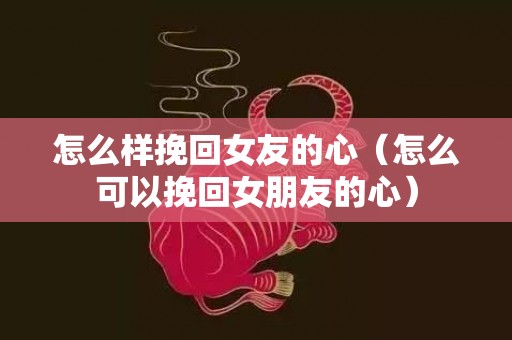 怎么样挽回女友的心（怎么可以挽回女朋友的心）
