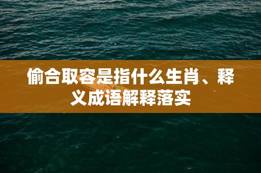 偷合取容是指什么生肖、释义成语解释落实