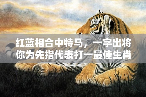 红蓝相合中特马，一字出将你为先指代表打一最佳生肖、释义成语解释落实插图