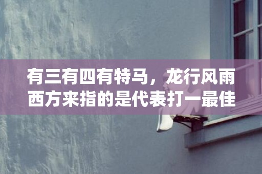 有三有四有特马，龙行风雨西方来指的是代表打一最佳什么生肖"释义成语解释落实"插图