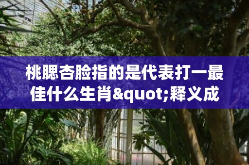 桃腮杏脸指的是代表打一最佳什么生肖"释义成语解释落实"插图