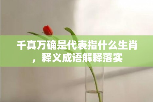 千真万确是代表指什么生肖，释义成语解释落实