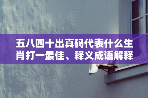 五八四十出真码代表什么生肖打一最佳、释义成语解释落实