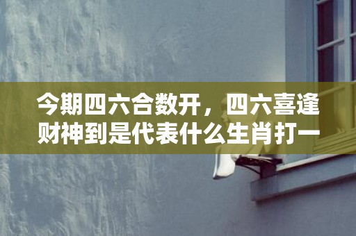 今期四六合数开，四六喜逢财神到是代表什么生肖打一最佳、释义成语解释落实