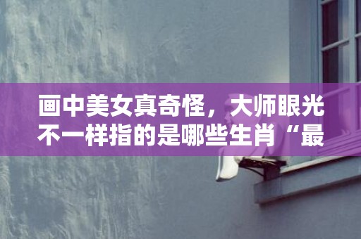 画中美女真奇怪，大师眼光不一样指的是哪些生肖“最佳成语最佳释义解释答”