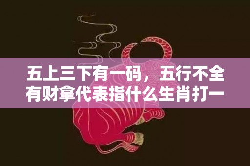 五上三下有一码，五行不全有财拿代表指什么生肖打一最佳、释义成语解释落实