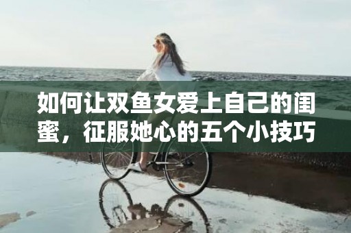 如何让双鱼女爱上自己的闺蜜，征服她心的五个小技巧