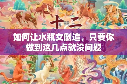 如何让水瓶女倒追，只要你做到这几点就没问题