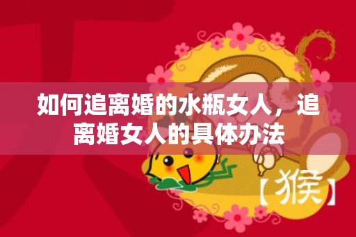 如何追离婚的水瓶女人，追离婚女人的具体办法
