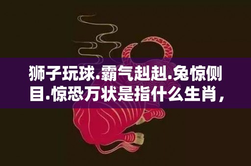 狮子玩球.霸气赳赳.兔惊侧目.惊恐万状是指什么生肖，成语落实释义