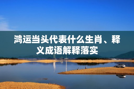 鸿运当头代表什么生肖、释义成语解释落实