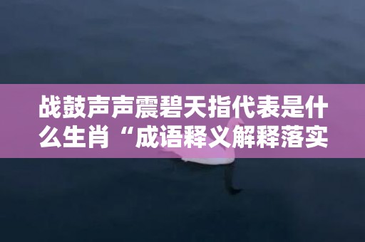 战鼓声声震碧天指代表是什么生肖“成语释义解释落实”