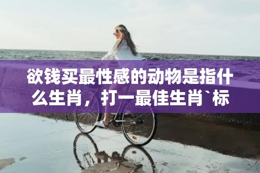 欲钱买最性感的动物是指什么生肖，打一最佳生肖`标准成语释义落实