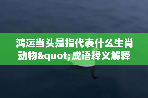 鸿运当头是指代表什么生肖动物"成语释义解释落实"