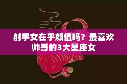 射手女在乎颜值吗？最喜欢帅哥的3大星座女