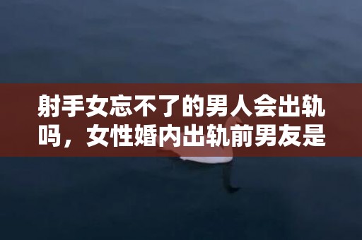 射手女忘不了的男人会出轨吗，女性婚内出轨前男友是为什么