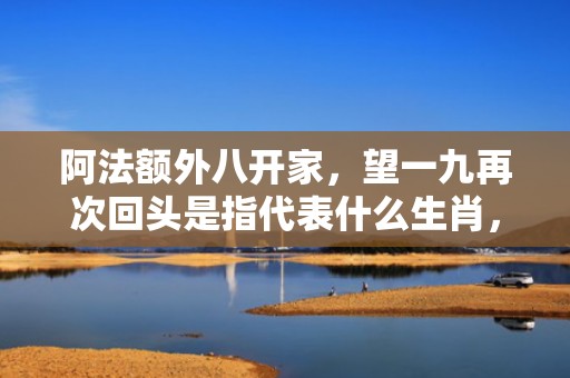 阿法额外八开家，望一九再次回头是指代表什么生肖，成语解释落实释义