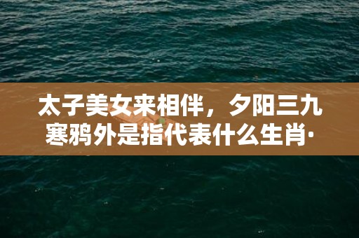 太子美女来相伴，夕阳三九寒鸦外是指代表什么生肖·成语释义解释落实